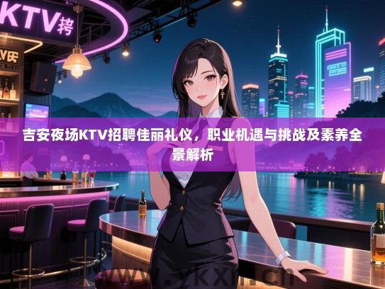 吉安夜场KTV招聘佳丽礼仪,职业机遇与挑战及素养全景解析 吉安夜场KTV招聘佳丽礼仪,职业机遇与挑战及素养全景解析