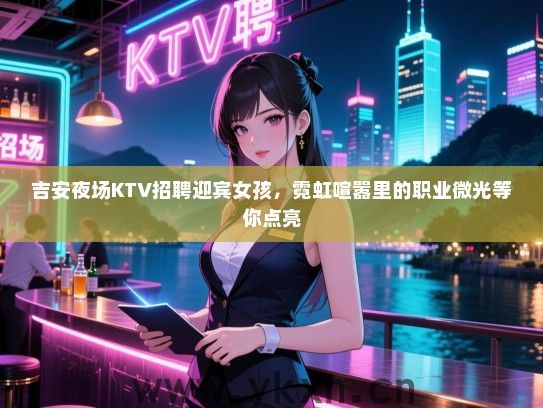 吉安夜场KTV招聘迎宾女孩,霓虹喧嚣里的职业微光等你点亮 吉安夜场KTV招聘迎宾女孩,霓虹喧嚣里的职业微光等你点亮